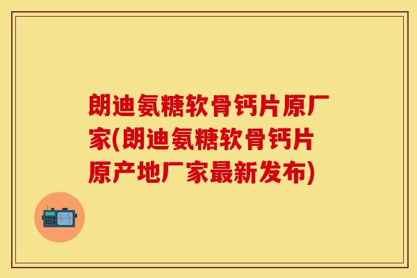 朗迪氨糖软骨钙片原厂家(朗迪氨糖软骨钙片原产地厂家最新发布)