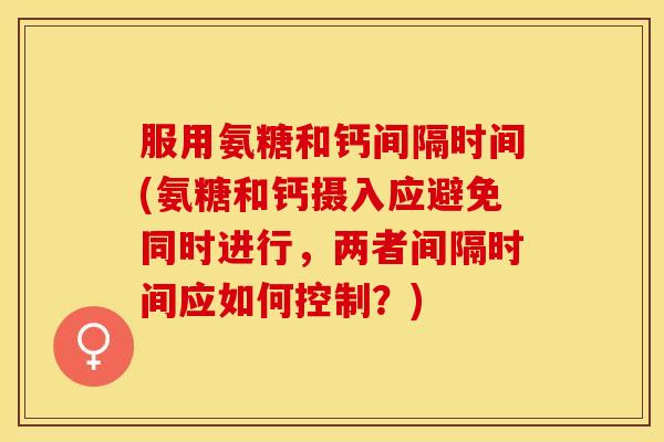 服用氨糖和钙间隔时间(氨糖和钙摄入应避免同时进行，两者间隔时间应如何控制？)