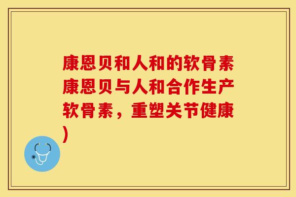 康恩贝和人和的软骨素康恩贝与人和合作生产软骨素，重塑关节健康)