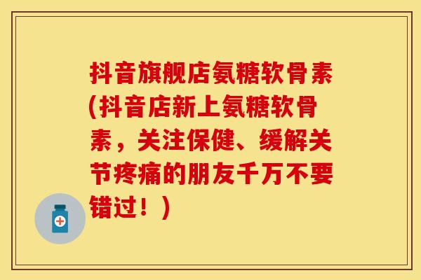 抖音旗舰店氨糖软骨素(抖音店新上氨糖软骨素，关注保健、缓解关节疼痛的朋友千万不要错过！)