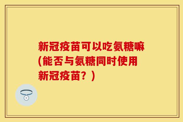 新冠疫苗可以吃氨糖嘛(能否与氨糖同时使用新冠疫苗？)