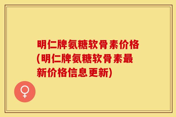 明仁牌氨糖软骨素价格(明仁牌氨糖软骨素最新价格信息更新)