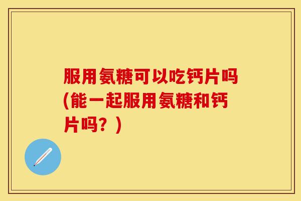 服用氨糖可以吃钙片吗(能一起服用氨糖和钙片吗？)