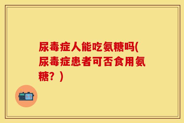 尿毒症人能吃氨糖吗(尿毒症患者可否食用氨糖？)