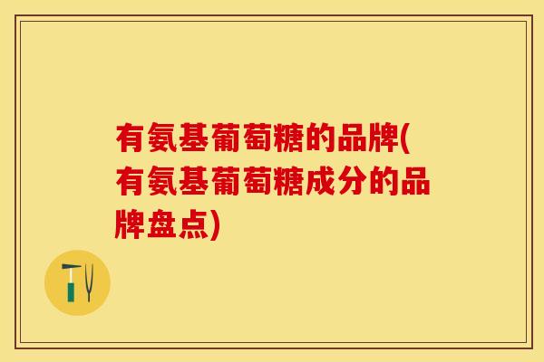 有氨基葡萄糖的品牌(有氨基葡萄糖成分的品牌盘点)