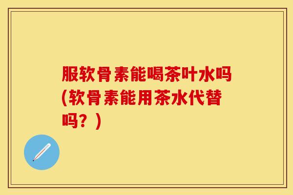 服软骨素能喝茶叶水吗(软骨素能用茶水代替吗？)
