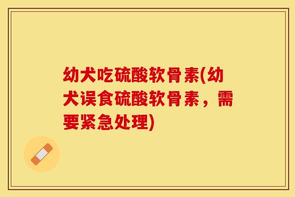 幼犬吃硫酸软骨素(幼犬误食硫酸软骨素,需要紧急处理) 幼犬吃硫酸软骨素(幼犬误食硫酸软骨素,需要紧急处理)