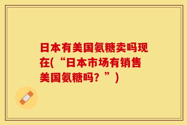 日本有美国氨糖卖吗现在(“日本市场有销售美国氨糖吗？”)