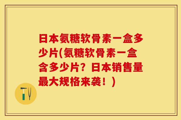 日本氨糖软骨素一盒多少片(氨糖软骨素一盒含多少片？日本销售量最大规格来袭！)