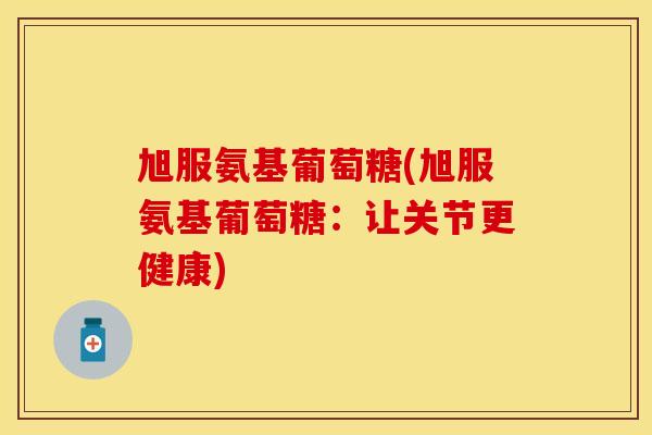 旭服氨基葡萄糖(旭服氨基葡萄糖：让关节更健康)