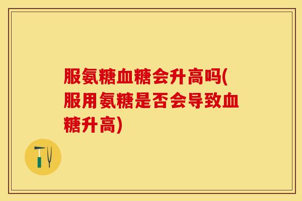 服氨糖会升高吗(服用氨糖是否会导致升高) 服氨糖会升高吗(服用氨糖是否会导致升高)
