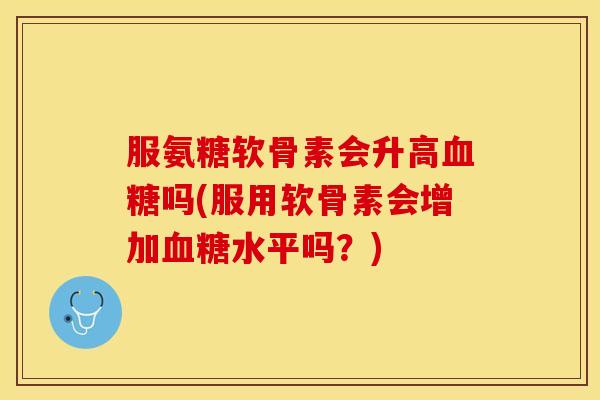 服氨糖软骨素会升高血糖吗(服用软骨素会增加血糖水平吗？)
