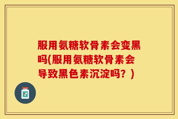 服用氨糖软骨素会变黑吗(服用氨糖软骨素会导致黑色素沉淀吗？)