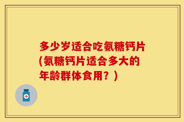 多少岁适合吃氨糖钙片(氨糖钙片适合多大的年龄群体食用?) 多少岁适合吃氨糖钙片(氨糖钙片适合多大的年龄群体食用?)