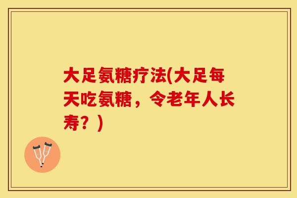 大足氨糖疗法(大足每天吃氨糖，令老年人长寿？)