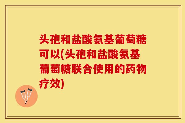 头孢和盐酸氨基葡萄糖可以(头孢和盐酸氨基葡萄糖联合使用的疗效)