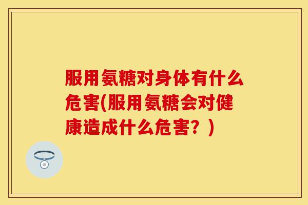 服用氨糖对身体有什么危害(服用氨糖会对健康造成什么危害？)