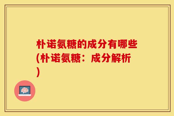 朴诺氨糖的成分有哪些(朴诺氨糖:成分解析) 朴诺氨糖的成分有哪些(朴诺氨糖:成分解析)