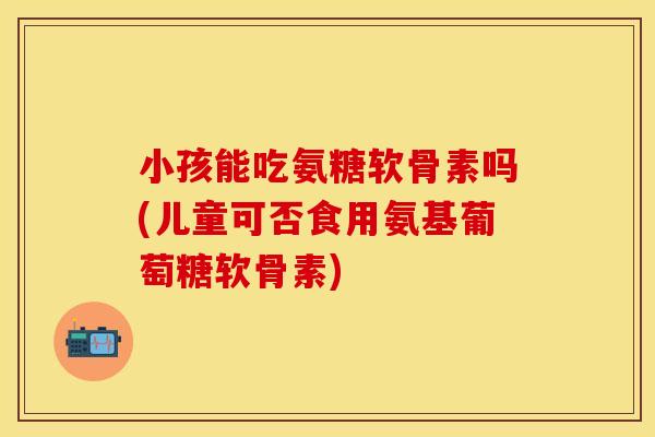 小孩能吃氨糖软骨素吗(儿童可否食用氨基葡萄糖软骨素)