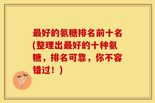 最好的氨糖排名前十名(整理出最好的十种氨糖，排名可靠，你不容错过！)
