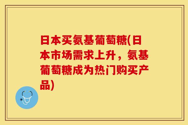 日本买氨基葡萄糖(日本市场需求上升，氨基葡萄糖成为热门购买产品)