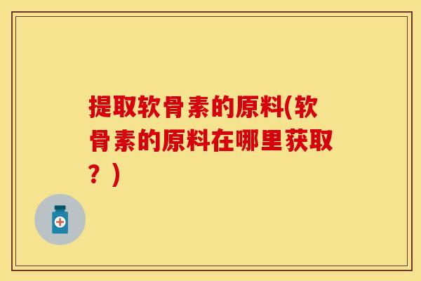 提取软骨素的原料(软骨素的原料在哪里获取？)