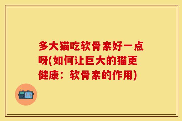多大猫吃软骨素好一点呀(如何让巨大的猫更健康:软骨素的作用) 多大猫吃软骨素好一点呀(如何让巨大的猫更健康:软骨素的作用)
