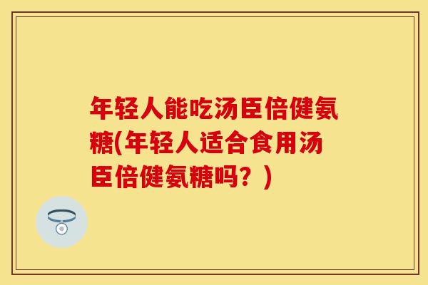 年轻人能吃汤臣倍健氨糖(年轻人适合食用汤臣倍健氨糖吗？)