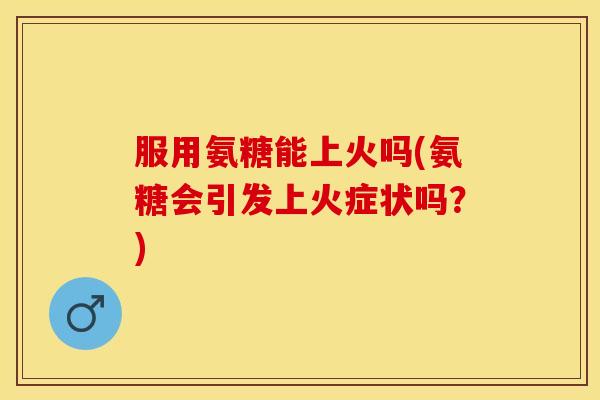 服用氨糖能上火吗(氨糖会引发上火症状吗？)