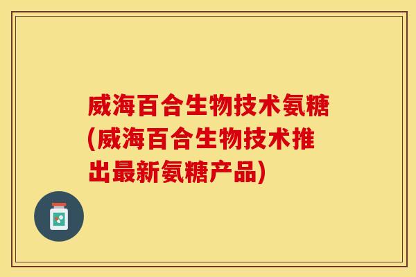 威海百合生物技术氨糖(威海百合生物技术推出最新氨糖产品)