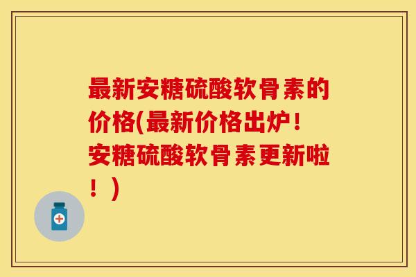 最新安糖硫酸软骨素的价格(最新价格出炉！安糖硫酸软骨素更新啦！)