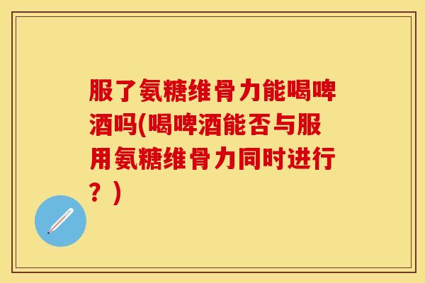 服了氨糖维骨力能喝啤酒吗(喝啤酒能否与服用氨糖维骨力同时进行？)