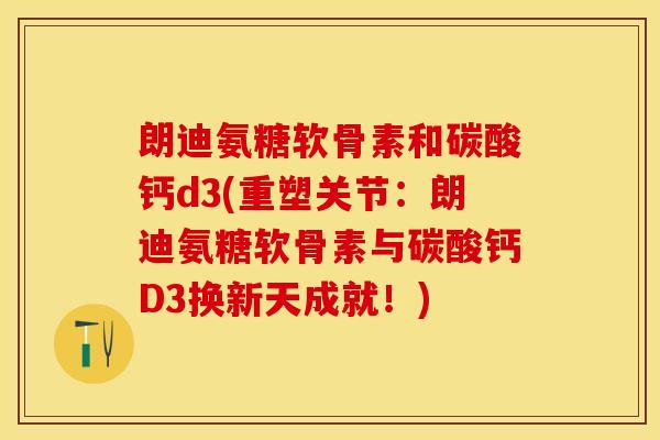朗迪氨糖软骨素和碳酸钙d3(重塑关节：朗迪氨糖软骨素与碳酸钙D3换新天成就！)