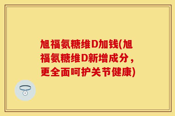 旭福氨糖维D加钱(旭福氨糖维D新增成分，更全面呵护关节健康)