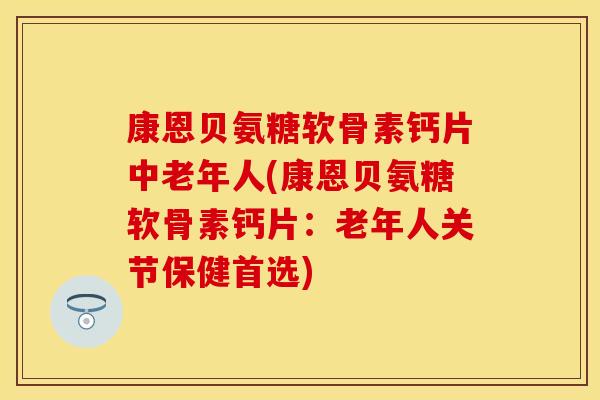 康恩贝氨糖软骨素钙片中老年人(康恩贝氨糖软骨素钙片：老年人关节保健首选)
