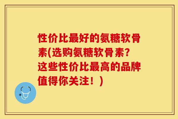 性价比最好的氨糖软骨素(选购氨糖软骨素？这些性价比最高的品牌值得你关注！)