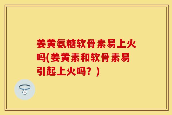 姜黄氨糖软骨素易上火吗(姜黄素和软骨素易引起上火吗？)