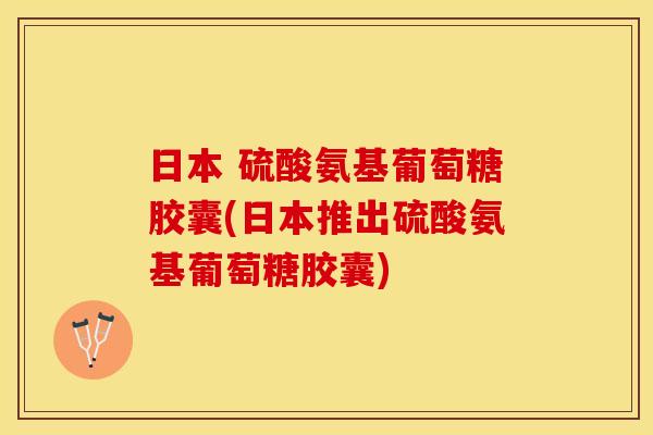 日本 硫酸氨基葡萄糖胶囊(日本推出硫酸氨基葡萄糖胶囊)