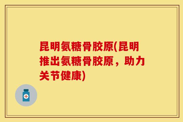 昆明氨糖骨胶原(昆明推出氨糖骨胶原，助力关节健康)