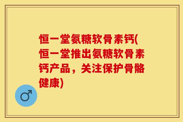 恒一堂氨糖软骨素钙(恒一堂推出氨糖软骨素钙产品，关注保护骨骼健康)