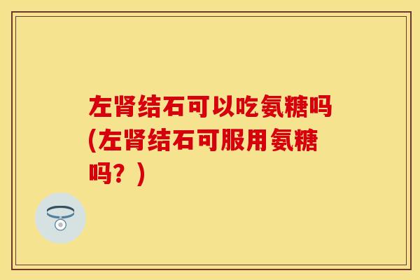 左肾结石可以吃氨糖吗(左肾结石可服用氨糖吗？)