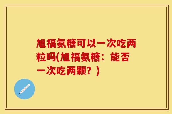 旭福氨糖可以一次吃两粒吗(旭福氨糖：能否一次吃两颗？)