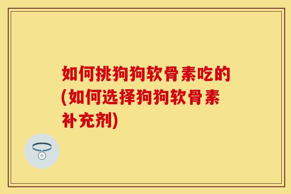 如何挑狗狗软骨素吃的(如何选择狗狗软骨素补充剂)