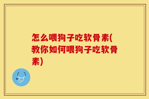 怎么喂狗子吃软骨素(教你如何喂狗子吃软骨素)