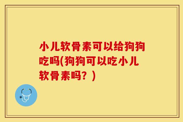 小儿软骨素可以给狗狗吃吗(狗狗可以吃小儿软骨素吗？)