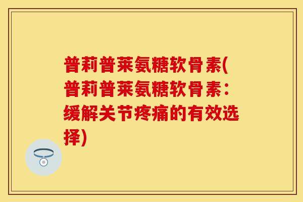 普莉普莱氨糖软骨素(普莉普莱氨糖软骨素：缓解关节疼痛的有效选择)