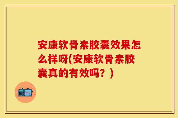 安康软骨素胶囊效果怎么样呀(安康软骨素胶囊真的有效吗？)