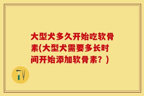 大型犬多久开始吃软骨素(大型犬需要多长时间开始添加软骨素？)