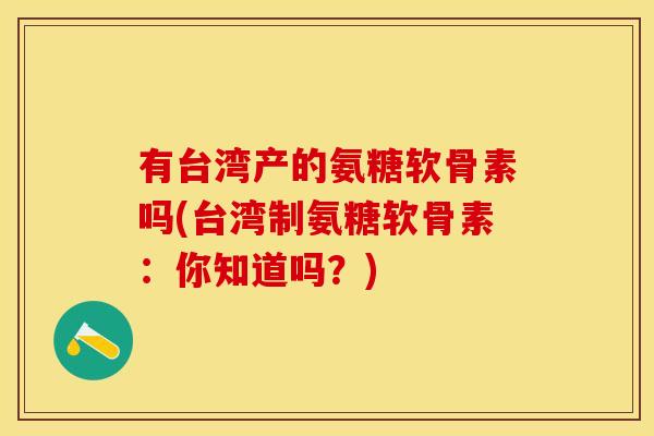 有台湾产的氨糖软骨素吗(台湾制氨糖软骨素：你知道吗？)