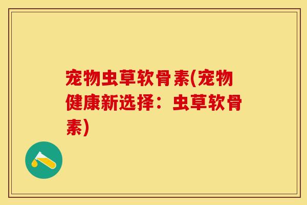 宠物虫草软骨素(宠物健康新选择：虫草软骨素)
